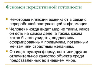 Феномен перцептивной готовности






Некоторые иллюзии возникают в связи с
переработкой поступающей информации.
Человек иногда видит мир не таким, каков
он есть на самом деле, а таким, каким
хотел бы его увидеть, поддаваясь
сформированным привычкам, потаенным
мечтам или страстным желаниям.
Он ищет нужную форму, цвет или другое
отличительное качество объекта среди
представленных во внешнем мире.

 