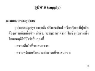 อุปทาน (supply)
ความหมายของอุปทาน
อุปทาน(supply) หมายถึง ปริ มาณสิ นค้าหรื อบริ การที่ผผลิต
ู้
ต้องการผลิตเพื่อจาหน่ าย ณ ระดับราคาต่างๆ ในช่วงเวลาหนึ่ ง
โดยสมมุติให้ปัจจัยอื่นๆคงที่
- ความเต็มใจที่จะเสนอขาย
- ความพร้อมหรื อความสามารถที่จะเสนอขาย
19

 