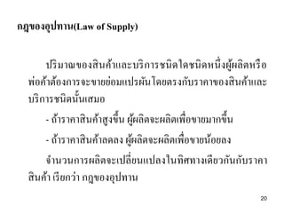 กฎของอุปทาน(Law of Supply)
ปริ มาณของสิ นค้าและบริ การชนิ ดใดชนิ ดหนึ่ งผูผลิตหรื อ
้
พ่อค้าต้องการจะขายย่อมแปรผันโดยตรงกับราคาของสิ นค้าและ
บริ การชนิดนั้นเสมอ
- ถ้าราคาสิ นค้าสูงขึ้น ผูผลิตจะผลิตเพื่อขายมากขึ้น
้
- ถ้าราคาสิ นค้าลดลง ผูผลิตจะผลิตเพื่อขายน้อยลง
้
จานวนการผลิตจะเปลี่ยนแปลงในทิศทางเดียวกันกับราคา
สิ นค้า เรี ยกว่า กฎของอุปทาน
20

 