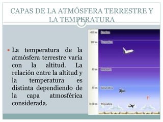 CAPAS DE LA ATMÓSFERA TERRESTRE Y
LA TEMPERATURA

 La

temperatura de la
atmósfera terrestre varía
con la altitud. La
relación entre la altitud y
la
temperatura
es
distinta dependiendo de
la
capa
atmosférica
considerada.

 