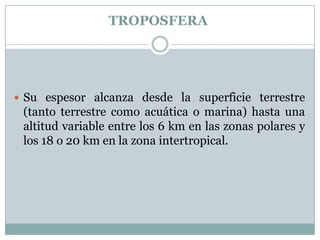TROPOSFERA

 Su espesor alcanza desde la superficie terrestre

(tanto terrestre como acuática o marina) hasta una
altitud variable entre los 6 km en las zonas polares y
los 18 o 20 km en la zona intertropical.

 