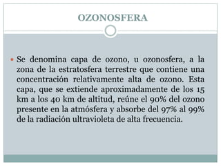 OZONOSFERA

 Se denomina capa de ozono, u ozonosfera, a la

zona de la estratosfera terrestre que contiene una
concentración relativamente alta de ozono. Esta
capa, que se extiende aproximadamente de los 15
km a los 40 km de altitud, reúne el 90% del ozono
presente en la atmósfera y absorbe del 97% al 99%
de la radiación ultravioleta de alta frecuencia.

 
