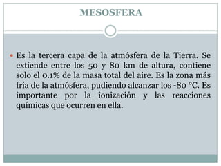 MESOSFERA

 Es la tercera capa de la atmósfera de la Tierra. Se

extiende entre los 50 y 80 km de altura, contiene
solo el 0.1% de la masa total del aire. Es la zona más
fría de la atmósfera, pudiendo alcanzar los -80 °C. Es
importante por la ionización y las reacciones
químicas que ocurren en ella.

 