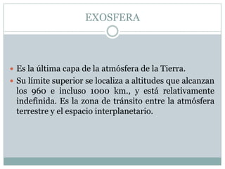 EXOSFERA

 Es la última capa de la atmósfera de la Tierra.
 Su límite superior se localiza a altitudes que alcanzan

los 960 e incluso 1000 km., y está relativamente
indefinida. Es la zona de tránsito entre la atmósfera
terrestre y el espacio interplanetario.

 