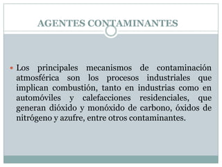 AGENTES CONTAMINANTES

 Los

principales mecanismos de contaminación
atmosférica son los procesos industriales que
implican combustión, tanto en industrias como en
automóviles y calefacciones residenciales, que
generan dióxido y monóxido de carbono, óxidos de
nitrógeno y azufre, entre otros contaminantes.

 
