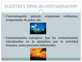 FUENTES Y TIPOS DE CONTAMINACION
 Contaminación

naturaltempestades de polvo, etc.

erupciones

volcánicas,

 Contaminación antrópica- Son los contaminantes

introducidos en la atmósfera por la actividad
humana, como procesos industriales.

 