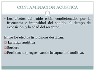 CONTAMINACION ACUSTICA
 Los efectos del ruido están condicionados por la

frecuencia e intensidad del sonido, el tiempo de
exposición, y la edad del receptor.
Entre los efectos fisiológicos destacan:
 La fatiga auditiva
 Sordera
 Perdidas no progresivas de la capacidad auditiva.

 