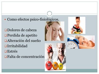  Como efectos psico-fisiológicos.
 Dolores de cabeza
 Perdida de apetito
 Alteración del sueño
 Irritabilidad
 Estrés
 Falta de concentración

 