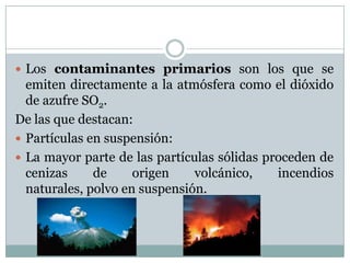  Los contaminantes primarios son los que se

emiten directamente a la atmósfera como el dióxido
de azufre SO2.
De las que destacan:
 Partículas en suspensión:
 La mayor parte de las partículas sólidas proceden de
cenizas
de
origen
volcánico,
incendios
naturales, polvo en suspensión.

 