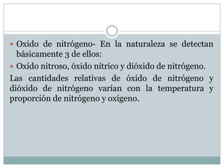  Oxido de nitrógeno- En la naturaleza se detectan

básicamente 3 de ellos:
 Oxido nitroso, óxido nítrico y dióxido de nitrógeno.
Las cantidades relativas de óxido de nitrógeno y
dióxido de nitrógeno varían con la temperatura y
proporción de nitrógeno y oxígeno.

 