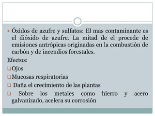  Óxidos de azufre y sulfatos: El mas contaminante es

el dióxido de azufre. La mitad de el procede de
emisiones antrópicas originadas en la combustión de
carbón y de incendios forestales.
Efectos:
 Ojos
 Mucosas respiratorias
 Daña el crecimiento de las plantas
 Sobre los metales como hierro y acero
galvanizado, acelera su corrosión

 