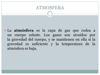 ATMOSFERA

 La atmósfera es la capa de gas que rodea a

un cuerpo celeste. Los gases son atraídos por
la gravedad del cuerpo, y se mantienen en ella si la
gravedad es suficiente y la temperatura de la
atmósfera es baja.

 