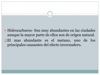  Hidrocarburos- Son muy abundantes en las ciudades

aunque la mayor parte de ellos son de origen natural.
 El mas abundante es el metano, uno de los
principales causantes del efecto invernadero.

 