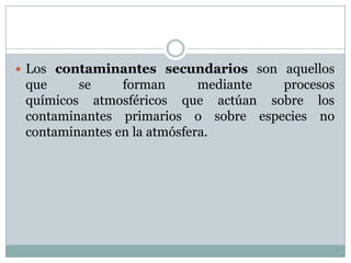 Los contaminantes secundarios son aquellos

que
se
forman
mediante
procesos
químicos atmosféricos que actúan sobre los
contaminantes primarios o sobre especies no
contaminantes en la atmósfera.

 