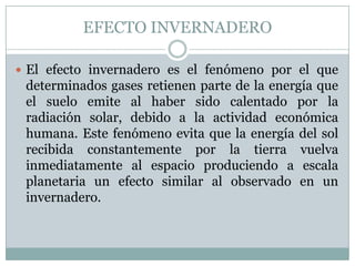 EFECTO INVERNADERO
 El efecto invernadero es el fenómeno por el que

determinados gases retienen parte de la energía que
el suelo emite al haber sido calentado por la
radiación solar, debido a la actividad económica
humana. Este fenómeno evita que la energía del sol
recibida constantemente por la tierra vuelva
inmediatamente al espacio produciendo a escala
planetaria un efecto similar al observado en un
invernadero.

 