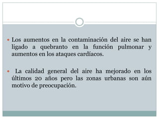  Los aumentos en la contaminación del aire se han

ligado a quebranto en la función pulmonar y
aumentos en los ataques cardíacos.


La calidad general del aire ha mejorado en los
últimos 20 años pero las zonas urbanas son aún
motivo de preocupación.

 