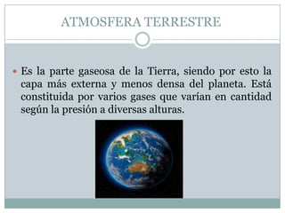 ATMOSFERA TERRESTRE

 Es la parte gaseosa de la Tierra, siendo por esto la

capa más externa y menos densa del planeta. Está
constituida por varios gases que varían en cantidad
según la presión a diversas alturas.

 