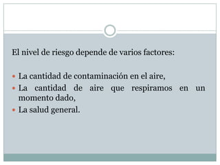 El nivel de riesgo depende de varios factores:
 La cantidad de contaminación en el aire,
 La

cantidad de aire que respiramos en un
momento dado,
 La salud general.

 