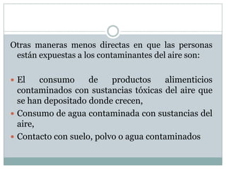 Otras maneras menos directas en que las personas
están expuestas a los contaminantes del aire son:
 El

consumo
de
productos
alimenticios
contaminados con sustancias tóxicas del aire que
se han depositado donde crecen,
 Consumo de agua contaminada con sustancias del
aire,
 Contacto con suelo, polvo o agua contaminados

 