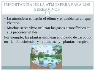 IMPORTANCIA DE LA ATMOSFERA PARA LOS
SERES VIVOS
 La atmósfera controla el clima y el ambiente en que

vivimos.
 Muchos seres vivos utilizan los gases atmosféricos en
sus procesos vitales.
Por ejemplo, las plantas emplean el dióxido de carbono
en la fotosíntesis y animales y plantas respiran
oxígeno.

 
