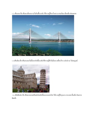 1.2. เส้นนอน คือ เส้นตรงที่นอนรำบไปกับพื้นระดับ ให้ควำมรู ้สึกกว้ำงขวำง สงบเงียบ เยือกเย็น ผ่อนคลำย

1.3.เส้นเฉี ยง คือ เส้นตรงเอนไม่ต้งฉำกกับพื้นระดับให้ควำมรู ้สึกไม่มนคง เคลื่อนไหว แปรปรวน ไม่สมบูรณ์
ั
ั่

1.4. เส้นฟันปลำ คือ เส้นตรงหลำยเส้นต่อกันสลับขึ้นลงระยะเท่ำกัน ให้ควำมรู ้สึกรุ นแรง กระแทก ตื่นเต้น อันตรำย
ขัดแย้ง

 