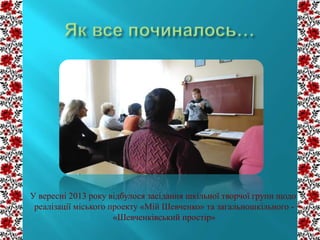 У вересні 2013 року відбулося засідання шкільної творчої групи щодо
реалізації міського проекту «Мій Шевченко» та загальношкільного «Шевченківський простір»

 
