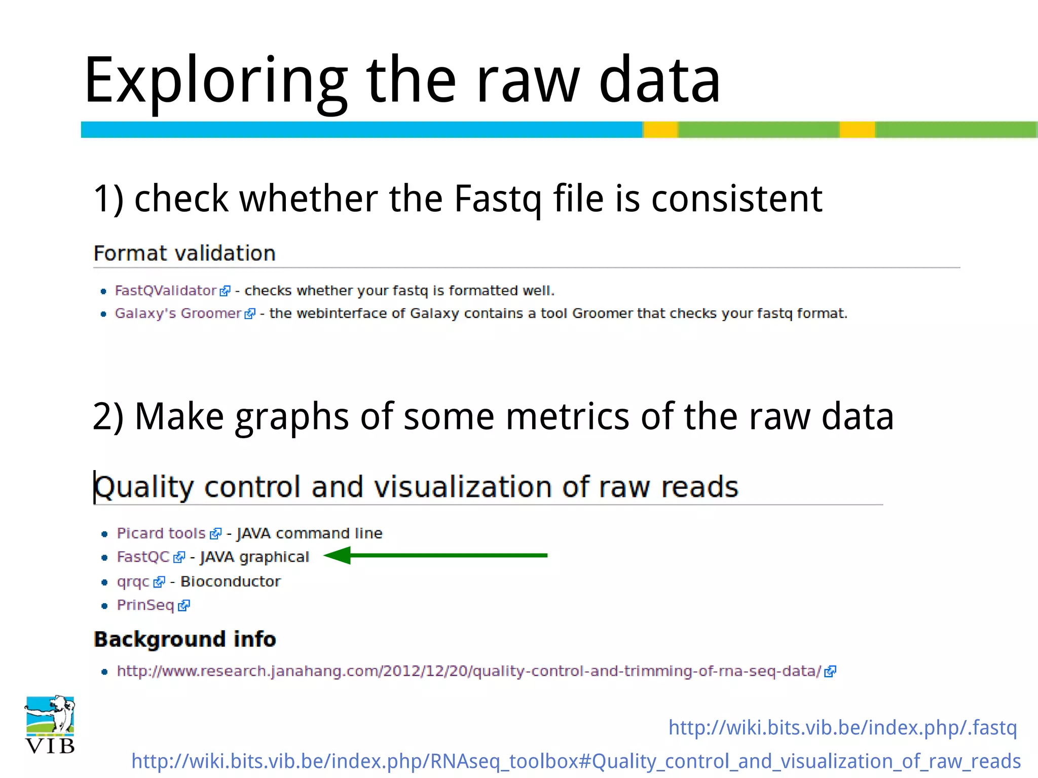 Exploring the raw data
1) check whether the Fastq file is consistent
-

2) Make graphs of some metrics of the raw data

http://wiki.bits.vib.be/index.php/.fastq
http://wiki.bits.vib.be/index.php/RNAseq_toolbox#Quality_control_and_visualization_of_raw_reads

 