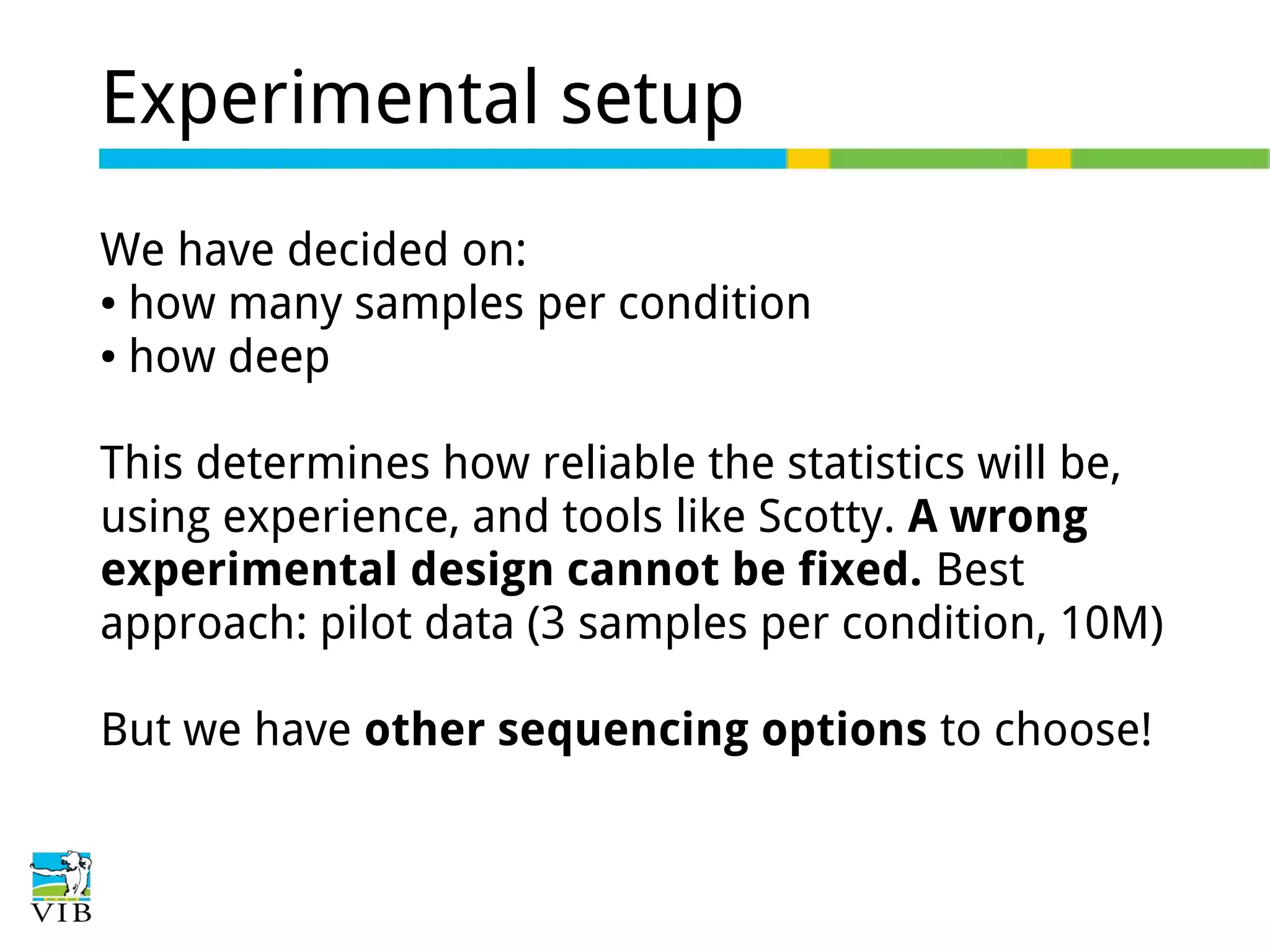 Experimental setup
We have decided on:
● how many samples per condition
● how deep
This determines how reliable the statistics will be,
using experience, and tools like Scotty. A wrong
experimental design cannot be fixed. Best
approach: pilot data (3 samples per condition, 10M)
But we have other sequencing options to choose!

 