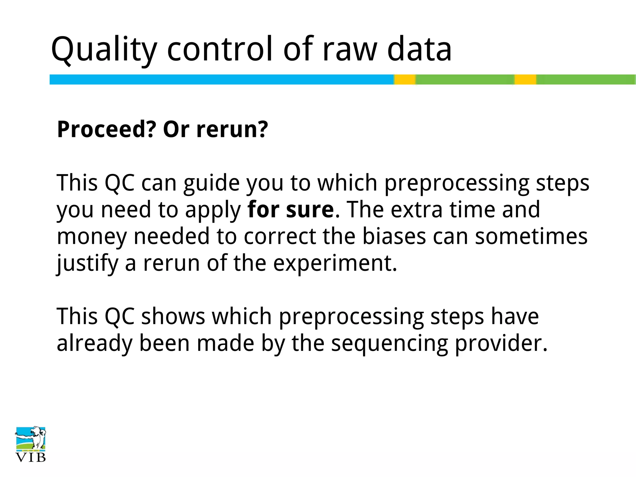 Quality control of raw data
Proceed? Or rerun?
This QC can guide you to which preprocessing steps
you need to apply for sure. The extra time and
money needed to correct the biases can sometimes
justify a rerun of the experiment.
This QC shows which preprocessing steps have
already been made by the sequencing provider.

 