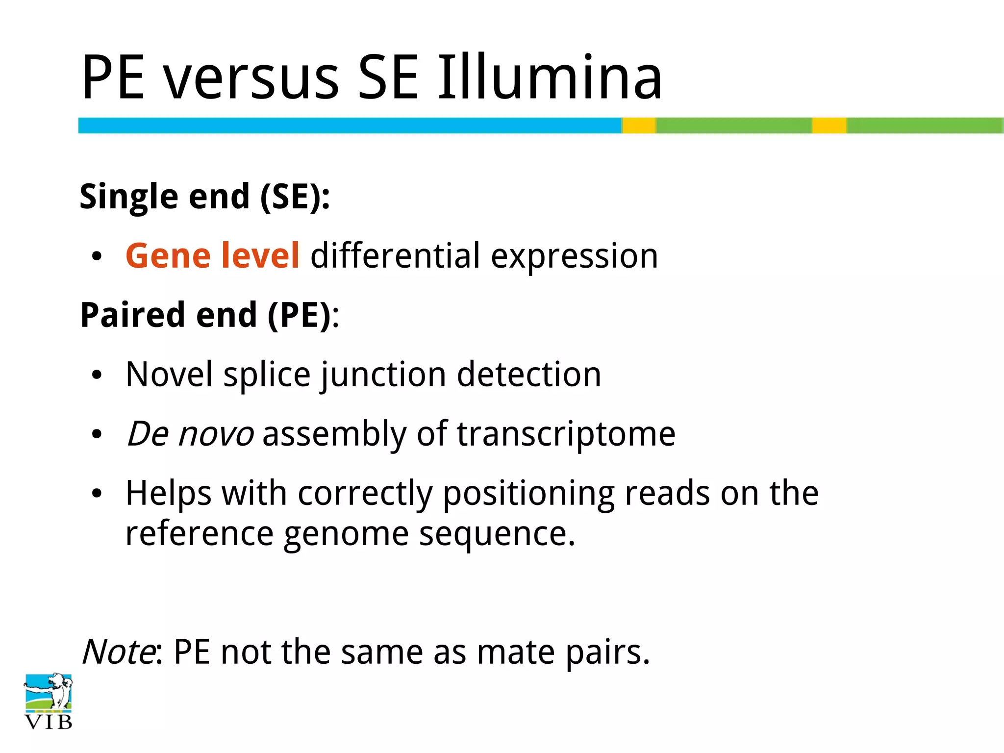 PE versus SE Illumina
Single end (SE):
●

Gene level differential expression

Paired end (PE):
●

Novel splice junction detection

●

De novo assembly of transcriptome

●

Helps with correctly positioning reads on the
reference genome sequence.

Note: PE not the same as mate pairs.

 