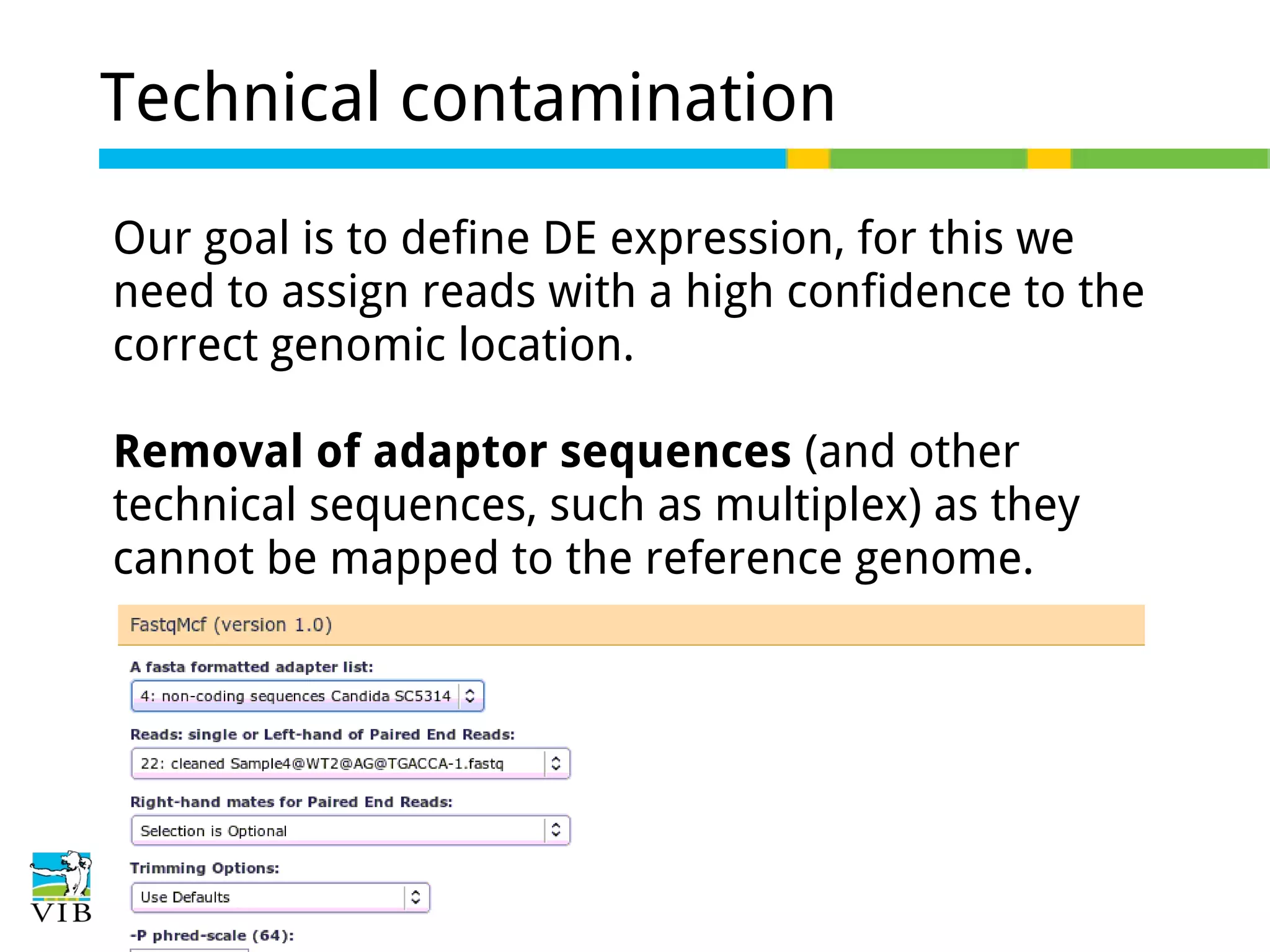 Technical contamination
Our goal is to define DE expression, for this we
need to assign reads with a high confidence to the
correct genomic location.
Removal of adaptor sequences (and other
technical sequences, such as multiplex) as they
cannot be mapped to the reference genome.

 