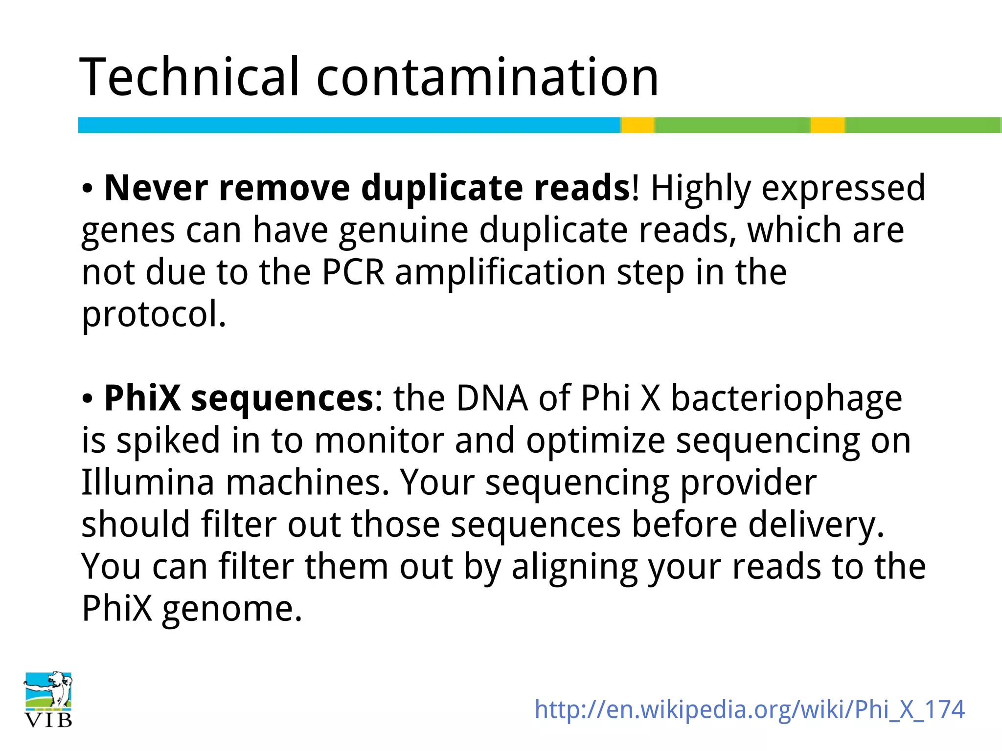 Technical contamination
Never remove duplicate reads! Highly expressed
genes can have genuine duplicate reads, which are
not due to the PCR amplification step in the
protocol.
●

PhiX sequences: the DNA of Phi X bacteriophage
is spiked in to monitor and optimize sequencing on
Illumina machines. Your sequencing provider
should filter out those sequences before delivery.
You can filter them out by aligning your reads to the
PhiX genome.
●

http://en.wikipedia.org/wiki/Phi_X_174

 