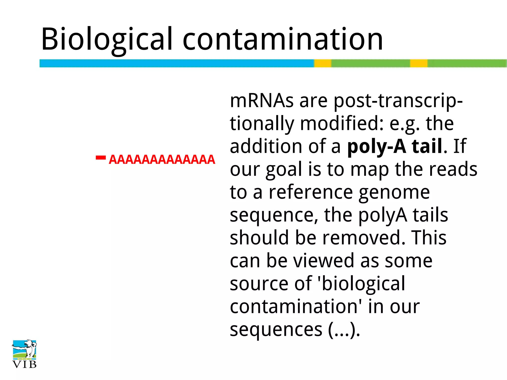 Biological contamination

AAAAAAAAAAAAA

mRNAs are post-transcriptionally modified: e.g. the
addition of a poly-A tail. If
our goal is to map the reads
to a reference genome
sequence, the polyA tails
should be removed. This
can be viewed as some
source of 'biological
contamination' in our
sequences (…).

 