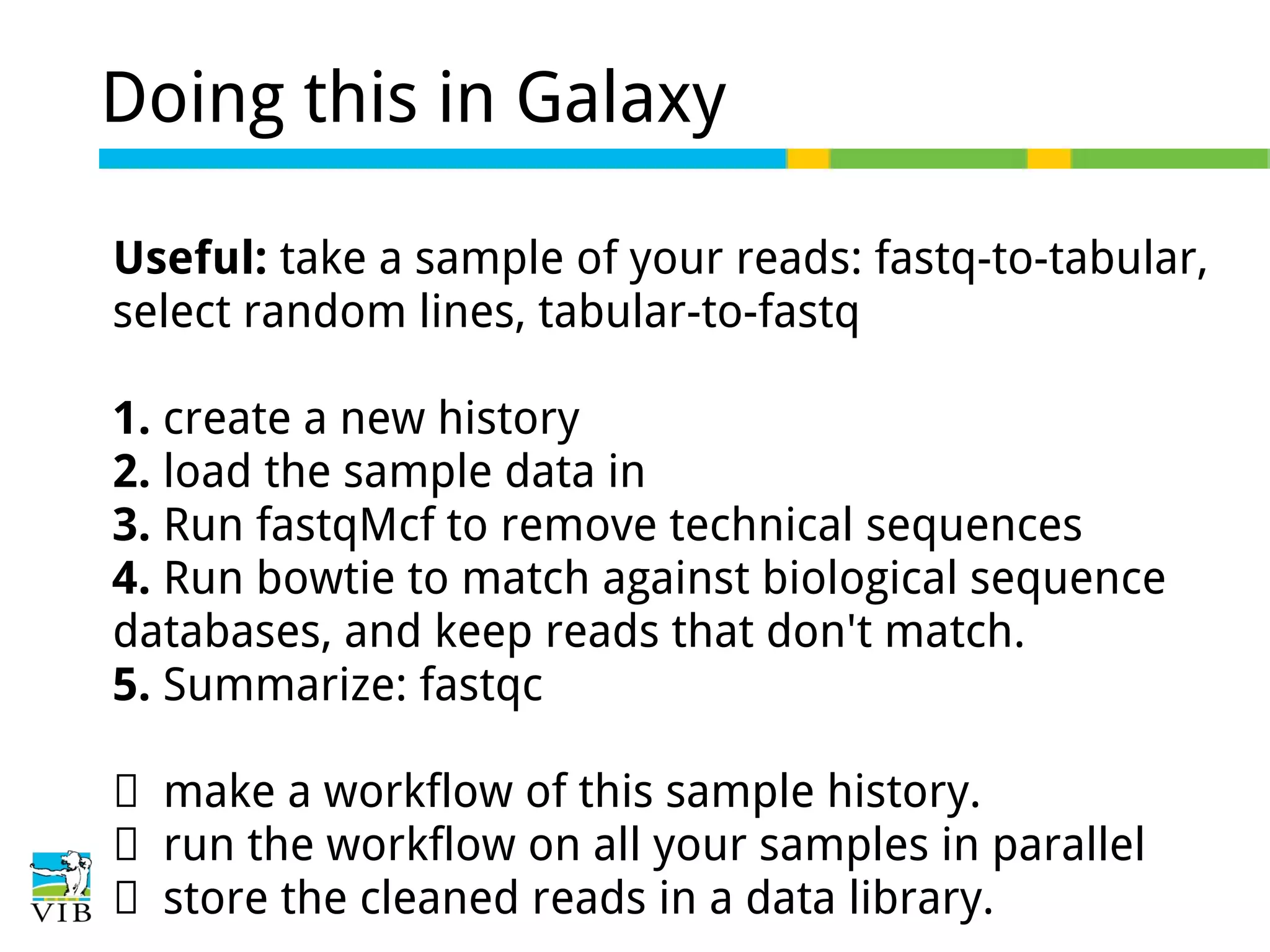 Doing this in Galaxy
Useful: take a sample of your reads: fastq-to-tabular,
select random lines, tabular-to-fastq
1. create a new history
2. load the sample data in
3. Run fastqMcf to remove technical sequences
4. Run bowtie to match against biological sequence
databases, and keep reads that don't match.
5. Summarize: fastqc
→ make a workflow of this sample history.
→ run the workflow on all your samples in parallel
→ store the cleaned reads in a data library.

 