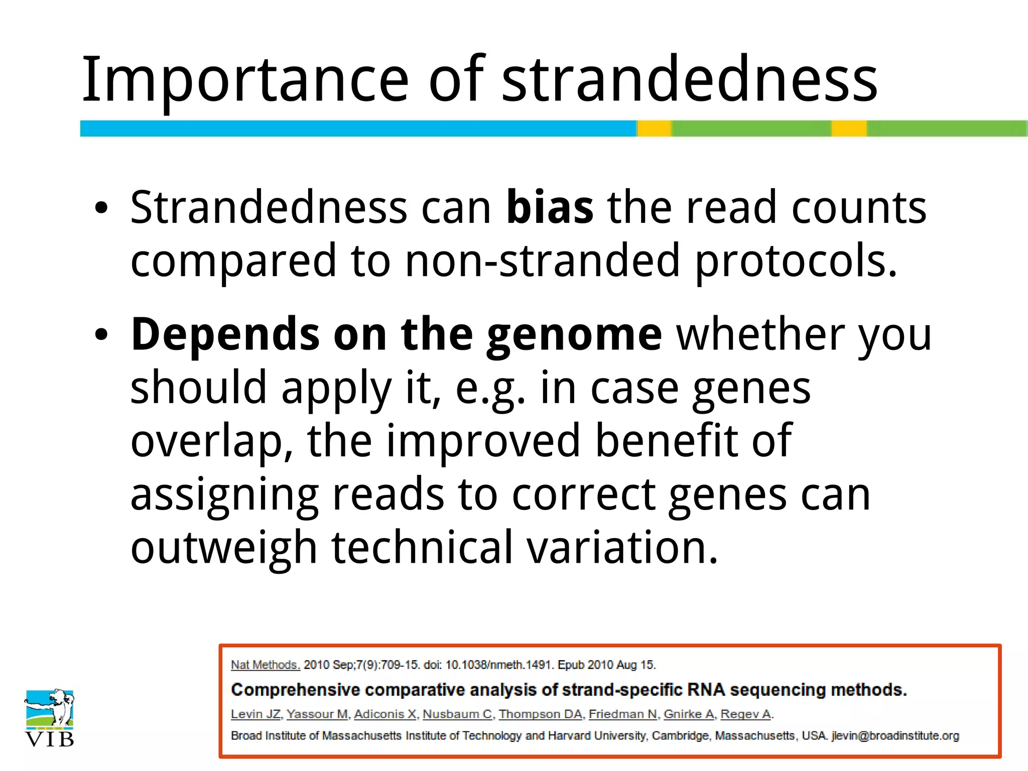 Importance of strandedness
●

●

Strandedness can bias the read counts
compared to non-stranded protocols.
Depends on the genome whether you
should apply it, e.g. in case genes
overlap, the improved benefit of
assigning reads to correct genes can
outweigh technical variation.

 