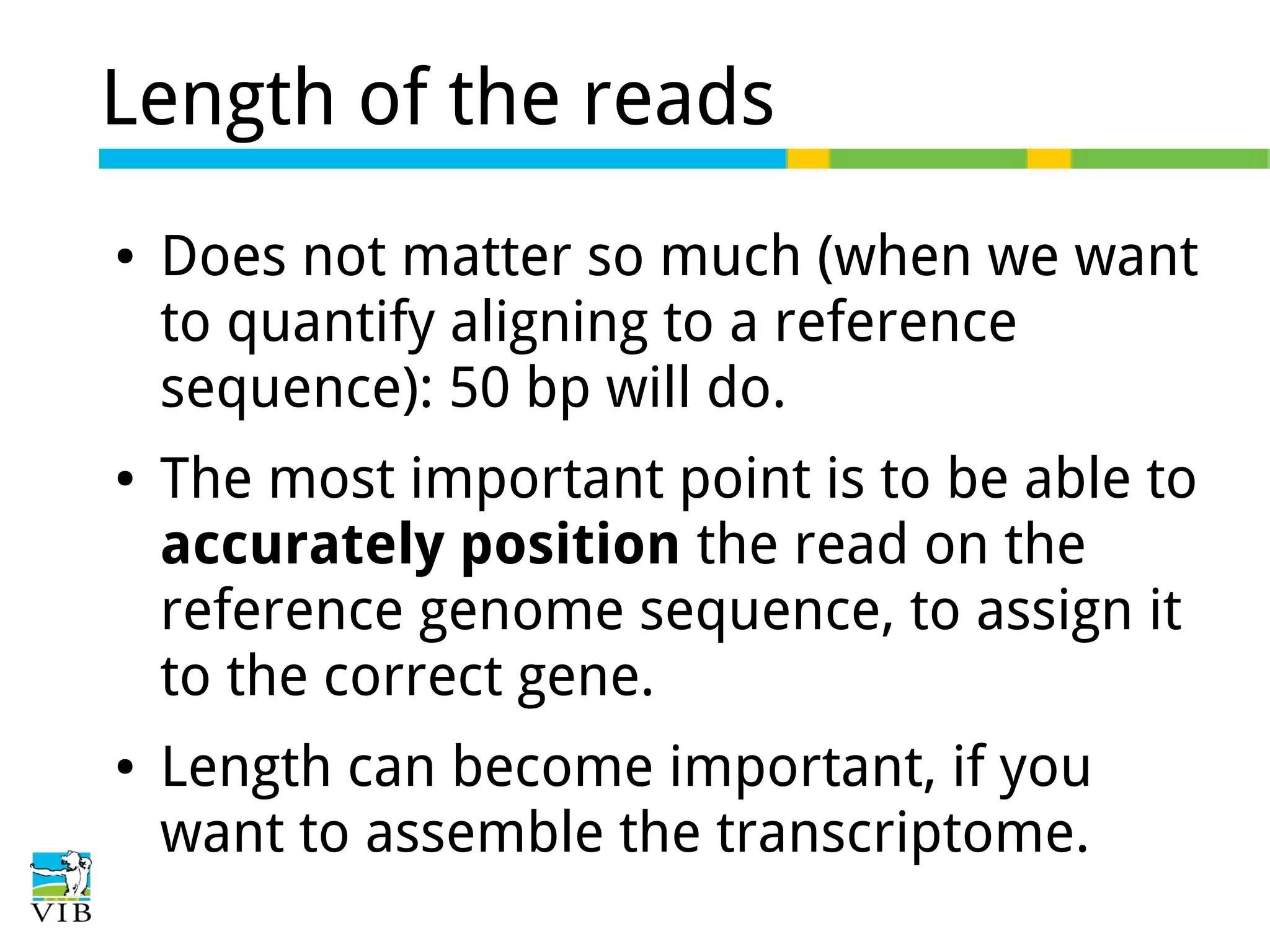 Length of the reads
●

●

●

Does not matter so much (when we want
to quantify aligning to a reference
sequence): 50 bp will do.
The most important point is to be able to
accurately position the read on the
reference genome sequence, to assign it
to the correct gene.
Length can become important, if you
want to assemble the transcriptome.

 