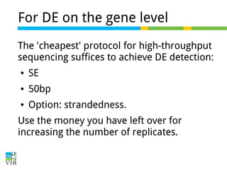 For DE on the gene level
The 'cheapest' protocol for high-throughput
sequencing suffices to achieve DE detection:
●

SE

●

50bp

●

Option: strandedness.

Use the money you have left over for
increasing the number of replicates.

 