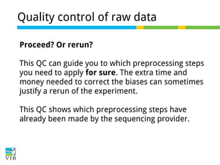 Quality control of raw data
Proceed? Or rerun?
This QC can guide you to which preprocessing steps
you need to apply for sure. The extra time and
money needed to correct the biases can sometimes
justify a rerun of the experiment.
This QC shows which preprocessing steps have
already been made by the sequencing provider.

 