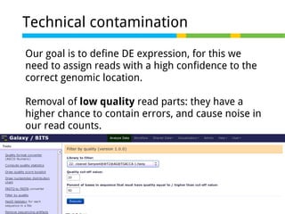 Technical contamination
Our goal is to define DE expression, for this we
need to assign reads with a high confidence to the
correct genomic location.
Removal of low quality read parts: they have a
higher chance to contain errors, and cause noise in
our read counts.

 