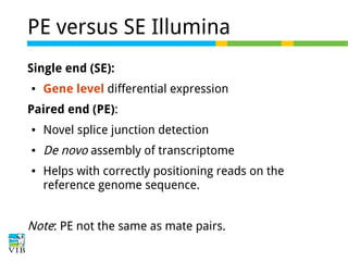 PE versus SE Illumina
Single end (SE):
●

Gene level differential expression

Paired end (PE):
●

Novel splice junction detection

●

De novo assembly of transcriptome

●

Helps with correctly positioning reads on the
reference genome sequence.

Note: PE not the same as mate pairs.

 