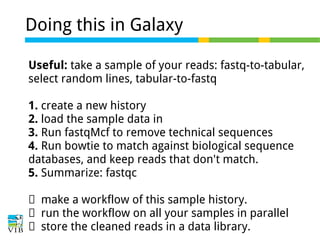 Doing this in Galaxy
Useful: take a sample of your reads: fastq-to-tabular,
select random lines, tabular-to-fastq
1. create a new history
2. load the sample data in
3. Run fastqMcf to remove technical sequences
4. Run bowtie to match against biological sequence
databases, and keep reads that don't match.
5. Summarize: fastqc
→ make a workflow of this sample history.
→ run the workflow on all your samples in parallel
→ store the cleaned reads in a data library.

 