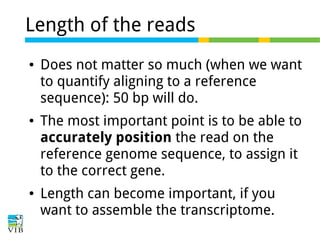Length of the reads
●

●

●

Does not matter so much (when we want
to quantify aligning to a reference
sequence): 50 bp will do.
The most important point is to be able to
accurately position the read on the
reference genome sequence, to assign it
to the correct gene.
Length can become important, if you
want to assemble the transcriptome.

 