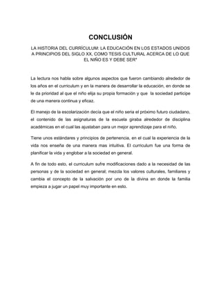 CONCLUSIÓN
LA HISTORIA DEL CURRÍCULUM: LA EDUCACIÓN EN LOS ESTADOS UNIDOS
A PRINCIPIOS DEL SIGLO XX, COMO TESIS CULTURAL ACERCA DE LO QUE
EL NIÑO ES Y DEBE SER*

La lectura nos habla sobre algunos aspectos que fueron cambiando alrededor de
los años en el curriculum y en la manera de desarrollar la educación, en donde se
le da prioridad al que el niño elija su propia formación y que la sociedad participe
de una manera continua y eficaz.
El manejo de la escolarización decía que el niño seria el próximo futuro ciudadano,
el contenido de las asignaturas de la escuela giraba alrededor de disciplina
académicas en el cual las ajustaban para un mejor aprendizaje para el niño.
Tiene unos estándares y principios de pertenencia, en el cual la experiencia de la
vida nos enseña de una manera mas intuitiva. El curriculum fue una forma de
planificar la vida y englobar a la sociedad en general.
A fin de todo esto, el curriculum sufre modificaciones dado a la necesidad de las
personas y de la sociedad en general; mezcla los valores culturales, familiares y
cambia el concepto de la salvación por uno de la divina en donde la familia
empieza a jugar un papel muy importante en esto.

 