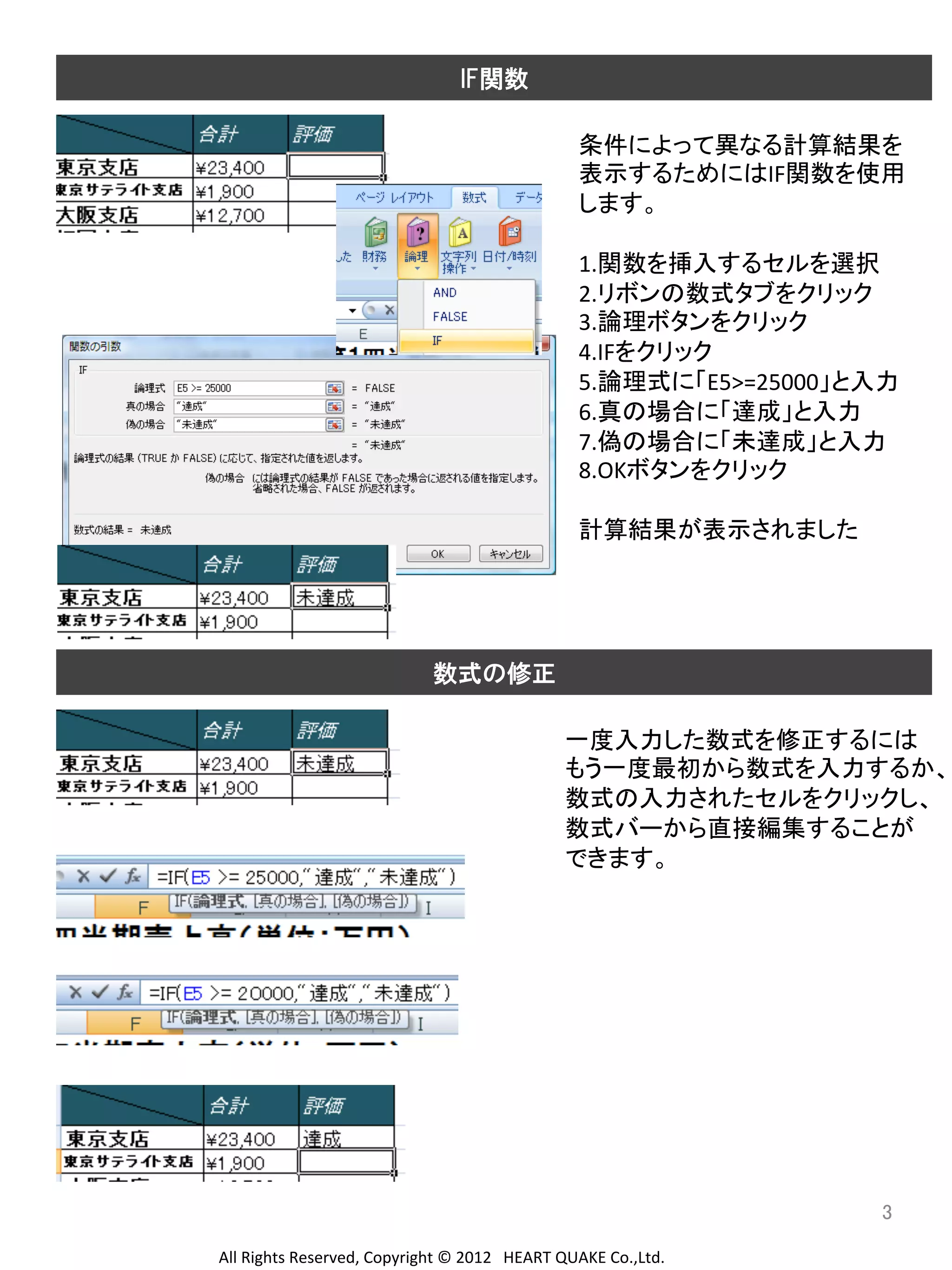 IF関数

条件によって異なる計算結果を	
  
表示するためにはIF関数を使用	
  
します。	
  
	
  
1.関数を挿入するセルを選択	
  
2.リボンの数式タブをクリック	
  
3.論理ボタンをクリック	
  
4.IFをクリック	
  
5.論理式に「E5>=25000」と入力	
  
6.真の場合に「達成」と入力	
  
7.偽の場合に「未達成」と入力	
  
8.OKボタンをクリック	
  
	
  
計算結果が表示されました	
  
	
  
	
  
	
  
	
  
数式の修正 	
  
	
  
	
  
一度入力した数式を修正するには	
  
もう一度最初から数式を入力するか、	
  
数式の入力されたセルをクリックし、	
  
数式バーから直接編集することが	
  
できます。	
  
	
  
	
  
	
  
	
  
	
  
	
  
	
  
	
  
	
  
	
  
	
  
3	
	
  
	
  
All	
  Rights	
  Reserved,	
  Copyright	
  ©	
  2012　HEART	
  QUAKE	
  Co.,Ltd.	
  

 