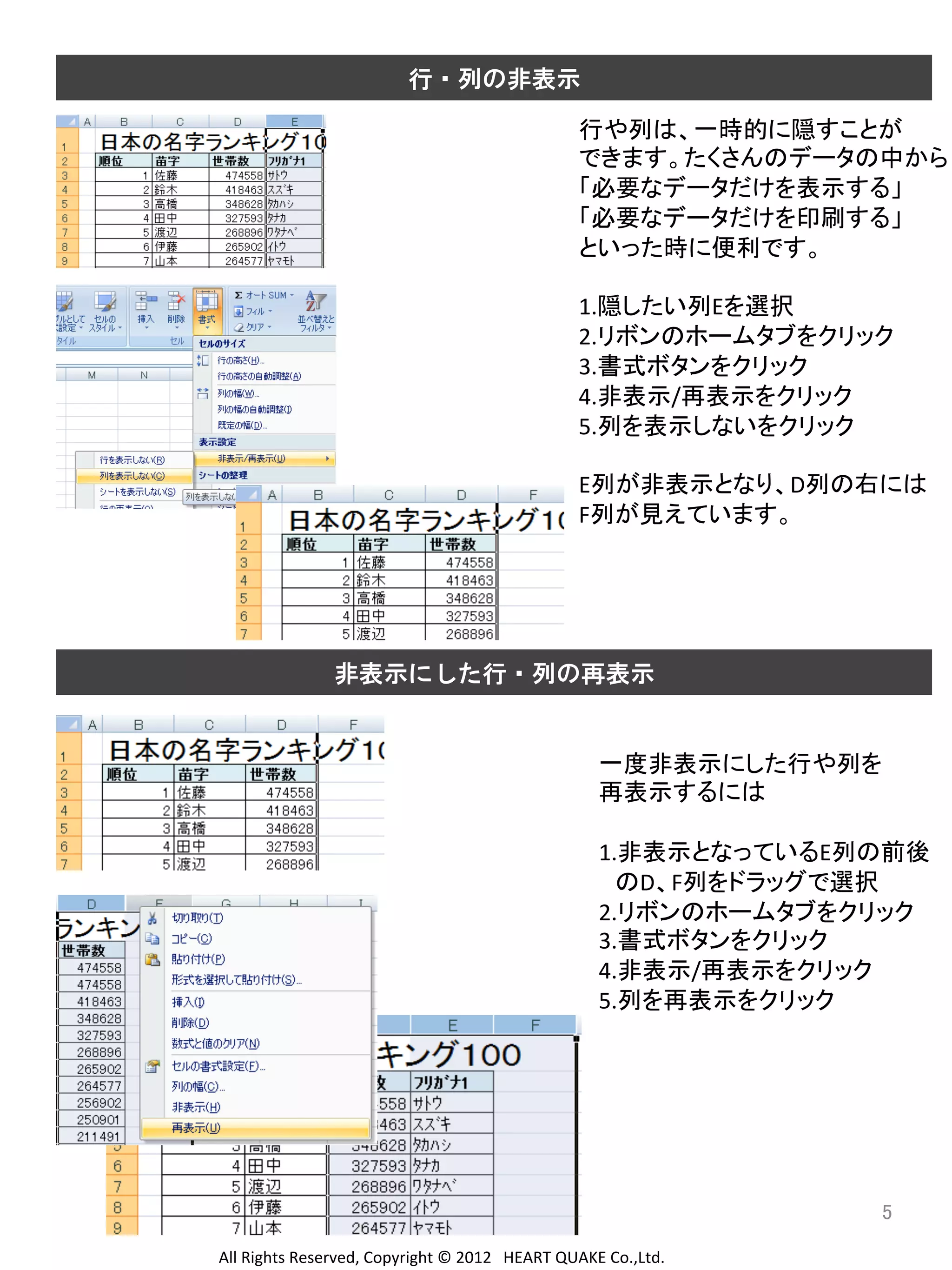 行・列の非表示

行や列は、一時的に隠すことが	
  
できます。たくさんのデータの中から	
  
「必要なデータだけを表示する」	
  
「必要なデータだけを印刷する」	
  
といった時に便利です。	
  
	
  
1.隠したい列Eを選択	
  
2.リボンのホームタブをクリック	
  
3.書式ボタンをクリック	
  
4.非表示/再表示をクリック	
  
5.列を表示しないをクリック	
  
	
  
E列が非表示となり、D列の右には	
  
F列が見えています。	
  
	
  
	
  
	
  
	
  
非表示にした行・列の再表示

一度非表示にした行や列を	
  
再表示するには	
  
	
  
1.非表示となっているE列の前後	
  
　のD、F列をドラッグで選択	
  
2.リボンのホームタブをクリック	
  
3.書式ボタンをクリック	
  
4.非表示/再表示をクリック	
  
5.列を再表示をクリック	
  
	
  
	
  
	
  
	
  

5	
All	
  Rights	
  Reserved,	
  Copyright	
  ©	
  2012　HEART	
  QUAKE	
  Co.,Ltd.	
  

 