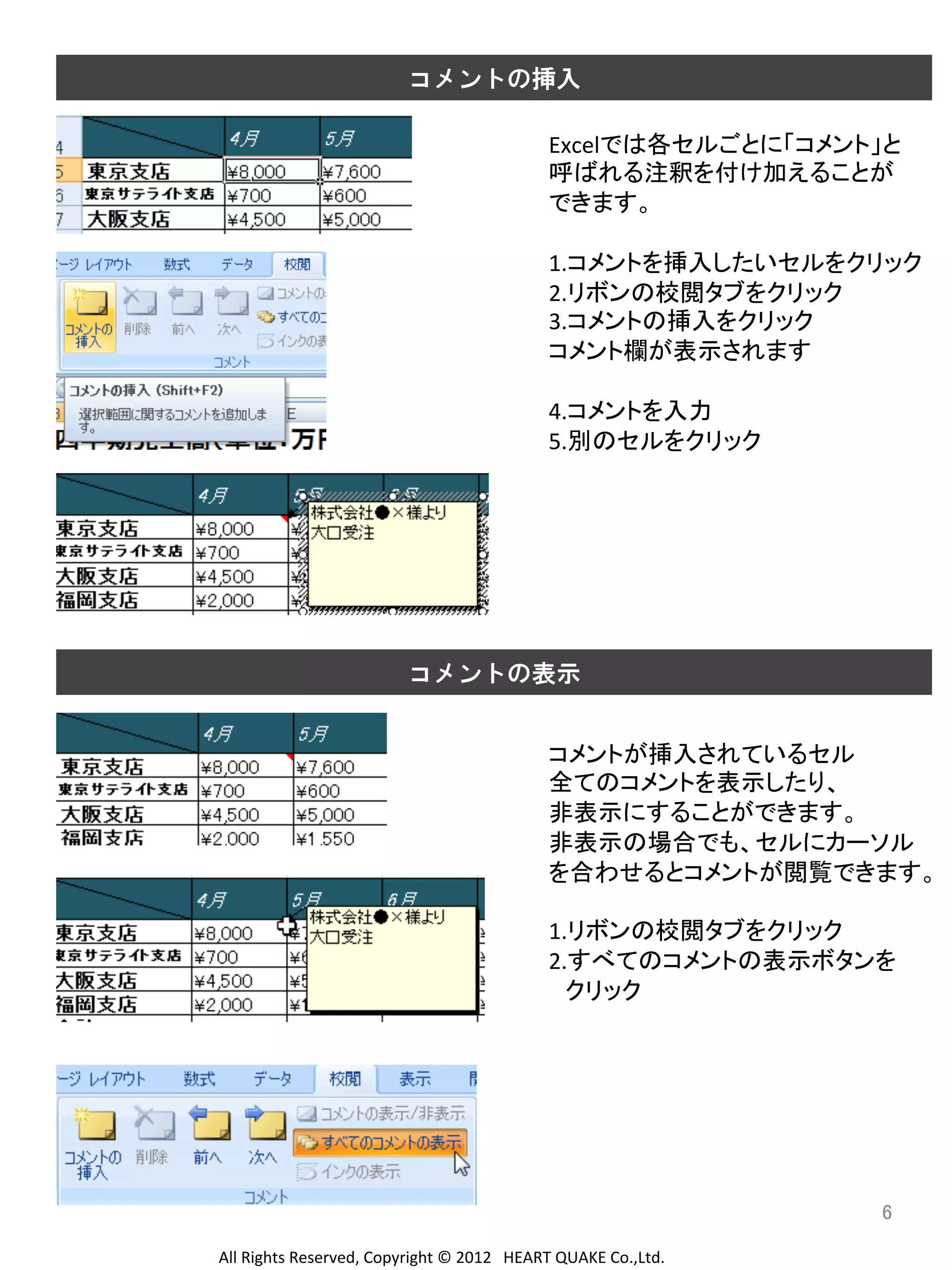 コメントの挿入
Excelでは各セルごとに「コメント」と	
  
呼ばれる注釈を付け加えることが	
  
できます。	
  
	
  
1.コメントを挿入したいセルをクリック	
  
2.リボンの校閲タブをクリック	
  
3.コメントの挿入をクリック	
  
コメント欄が表示されます	
  
	
  
4.コメントを入力	
  
5.別のセルをクリック	
  
	
  
	
  
	
  
	
  
	
  
	
  
コメントの表示
コメントが挿入されているセル	
  
全てのコメントを表示したり、	
  
非表示にすることができます。	
  
非表示の場合でも、セルにカーソル	
  
を合わせるとコメントが閲覧できます。	
  
	
  
1.リボンの校閲タブをクリック	
  
2.すべてのコメントの表示ボタンを	
  
　クリック	
  
	
  
	
  
	
  
	
  
	
  
	
  
6	
All	
  Rights	
  Reserved,	
  Copyright	
  ©	
  2012　HEART	
  QUAKE	
  Co.,Ltd.	
  

 