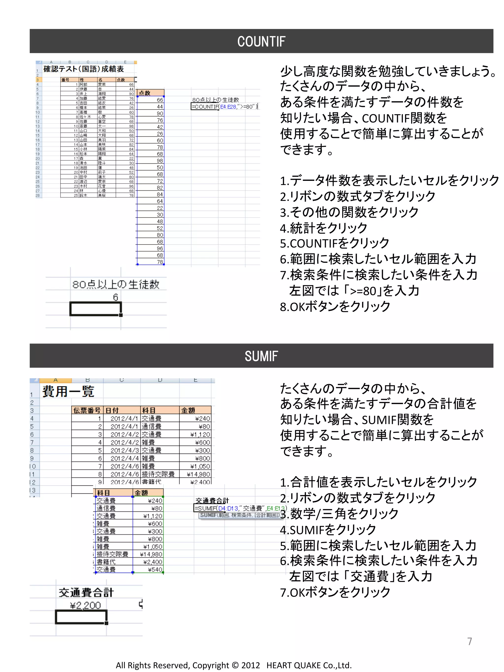 COUNTIF
少し高度な関数を勉強していきましょう。	
  
たくさんのデータの中から、	
  
ある条件を満たすデータの件数を	
  
知りたい場合、COUNTIF関数を	
  
使用することで簡単に算出することが	
  
できます。	
  
	
  
1.データ件数を表示したいセルをクリック	
  
2.リボンの数式タブをクリック	
  
3.その他の関数をクリック	
  
4.統計をクリック	
  
5.COUNTIFをクリック	
  
6.範囲に検索したいセル範囲を入力	
  
7.検索条件に検索したい条件を入力	
  
　左図では 「>=80」を入力	
  
8.OKボタンをクリック	
  
	
  
	
  
SUMIF 	
  
たくさんのデータの中から、	
  
ある条件を満たすデータの合計値を	
  
知りたい場合、SUMIF関数を	
  
使用することで簡単に算出することが	
  
できます。	
  
	
  
1.合計値を表示したいセルをクリック	
  
2.リボンの数式タブをクリック	
  
3.数学/三角をクリック	
  
4.SUMIFをクリック	
  
5.範囲に検索したいセル範囲を入力	
  
6.検索条件に検索したい条件を入力	
  
　左図では 「交通費」を入力	
  
7.OKボタンをクリック	
  
	
  
	
  
	
  
7	
	
  

All	
  Rights	
  Reserved,	
  Copyright	
  ©	
  2012　HEART	
  QUAKE	
  Co.,Ltd.	
  

 