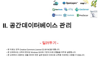 II. 공간데이터베이스 관리
- 일러두기 • 본 자료는 모두 Creative Commons License CC-BY-NC을 따릅니다.
• 본 교재에서는 교육의 편의상 Windows 32비트 기반의 프로그램들을 위주로 설명합니다.

• 본 교재에서 사용하는 샘플 데이터 셋은 실제 정보와 다르므로 교육용 이외에는 사용할 수 없습니다.

 
