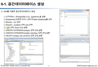 II-1. 공간데이터베이스 생성
 GUI를 이용한 공간데이터베이스 생성
① [시작메뉴] – [PostgreSQL 9.3] – [pgAdmin] 을 실행
② [Databases] 오른쪽 마우스 선택 후 [New Database]를 선택
③ [Name] – nyc 입력
④ [Owner] – postgres 선택, [ok] 선택
] 선택, Query Tool 실행
⑤[
⑦ CREATE EXTENSION postgis; 입력, [F5] 실행
⑧ CREATE EXTENSION postgis_topology; 입력, [F5] 실행
⑨ SELECT postgis_full_version(); 입력, [F5] 실행

국가공간정보 거점대학 오픈 소스 GIS 심화 과정

8

윤정환 (lenablue12@en-gis.com)

 
