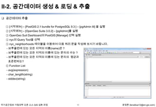 II-2. 공간데이터 생성 & 로딩 & 추출
 공간데이터 추출
① [시작메뉴] – [PostGIS 2.1 bundle for PostgreSQL 9.3 ] – [pgAdmin III] 을 실행
② [시작메뉴] – [OpenGeo Suite 3.0.2] – [pgAdmin]를 실행
③ OpenGeo Suit Dashboard의 PostGIS [Manage] 선택 실행
④ nyc의 Query Tool을 선택
⑤ nyc_neighborhoods 테이블을 이용하여 다음 쿼리 문을 작성해 보시기 바랍니다.
- 브루클린에 있는 모든 지역의 이름(name)은 ?
- 브루클린에 있는 모든 지역의 이름에 있는 문자의 수는 ?
- 브루클린에 있는 모든 지역의 이름에 있는 문자의 평균과
표준편차는?
⑥ Function List
- avg(expression)
- char_lengtth(string)
- stddev(string)

국가공간정보 거점대학 오픈 소스 GIS 심화 과정

11

윤정환 (lenablue12@en-gis.com)

 
